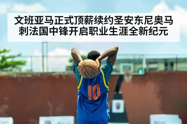 文班亚马正式顶薪续约圣安东尼奥马刺法国中锋开启职业生涯全新纪元