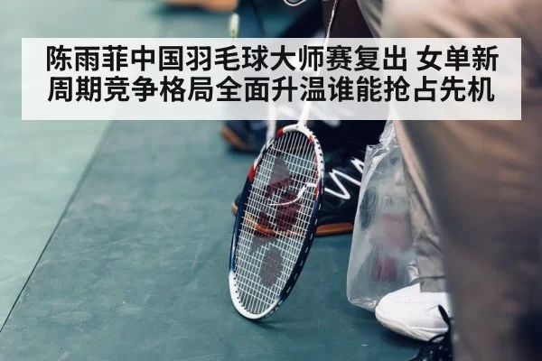 陈雨菲中国羽毛球大师赛复出 女单新周期竞争格局全面升温谁能抢占先机