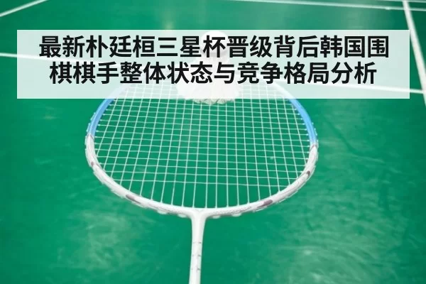 最新朴廷桓三星杯晋级背后韩国围棋棋手整体状态与竞争格局分析