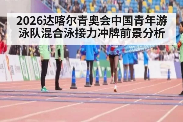 2026达喀尔青奥会中国青年游泳队混合泳接力冲牌前景分析
